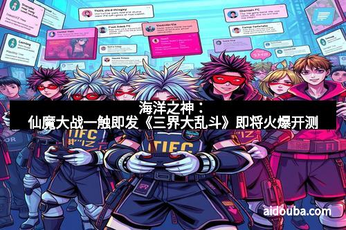 海洋之神：仙魔大战一触即发《三界大乱斗》即将火爆开测