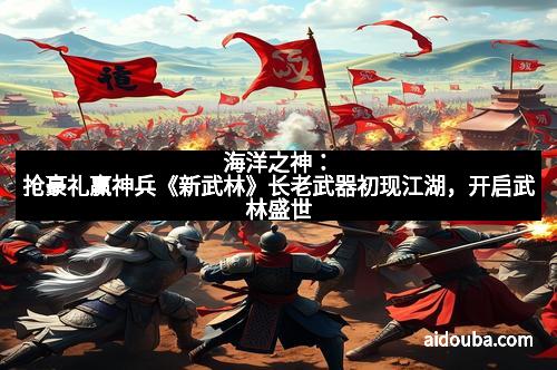 海洋之神：抢豪礼赢神兵《新武林》长老武器初现江湖，开启武林盛世