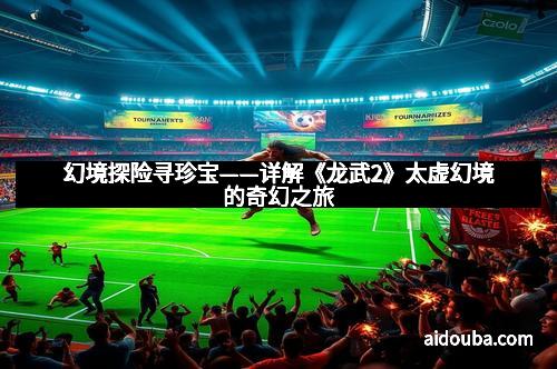 幻境探险寻珍宝——详解《龙武2》太虚幻境的奇幻之旅